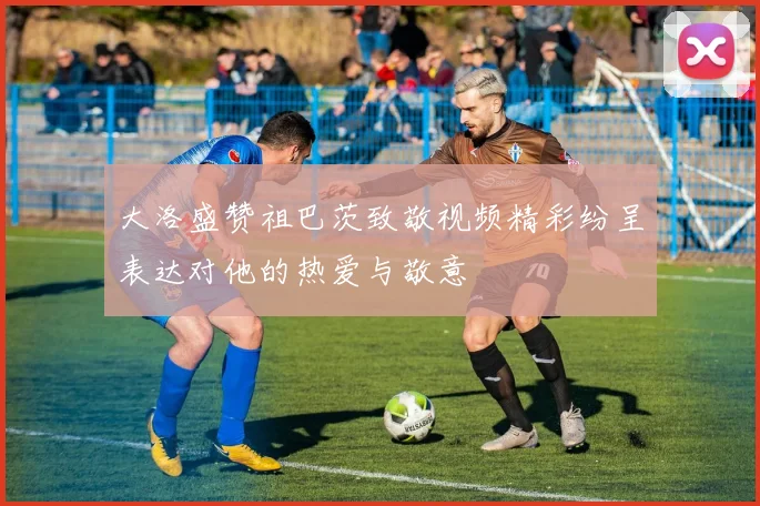 大洛盛赞祖巴茨致敬视频精彩纷呈表达对他的热爱与敬意