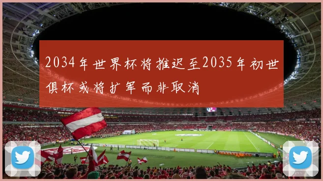 2034年世界杯将推迟至2035年初世俱杯或将扩军而非取消