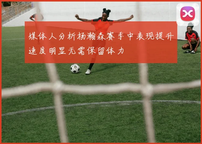 媒体人分析杨瀚森赛季中表现提升速度明显无需保留体力