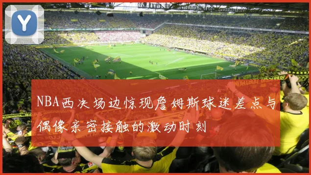 NBA西决场边惊现詹姆斯球迷差点与偶像亲密接触的激动时刻