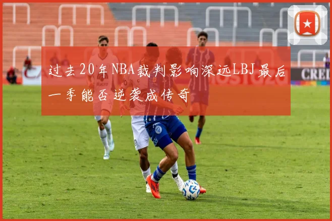 过去20年NBA裁判影响深远LBJ最后一季能否逆袭成传奇