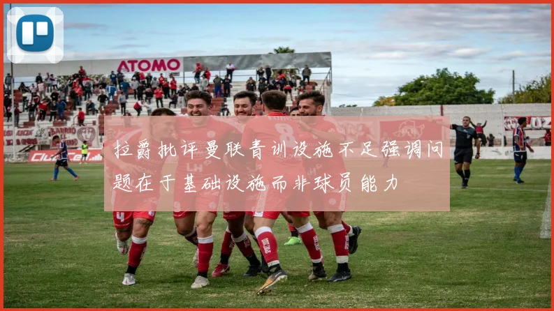 拉爵批评曼联青训设施不足强调问题在于基础设施而非球员能力