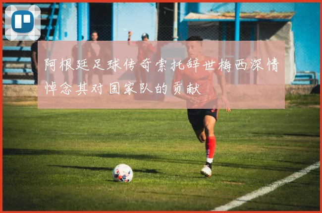 阿根廷足球传奇索托辞世梅西深情悼念其对国家队的贡献