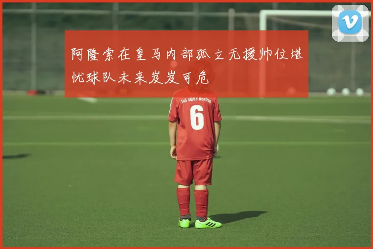 阿隆索在皇马内部孤立无援帅位堪忧球队未来岌岌可危