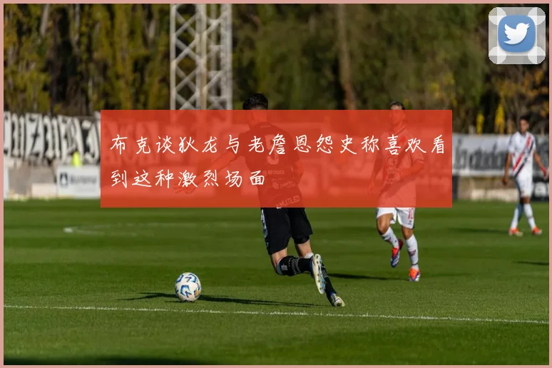 布克谈狄龙与老詹恩怨史称喜欢看到这种激烈场面