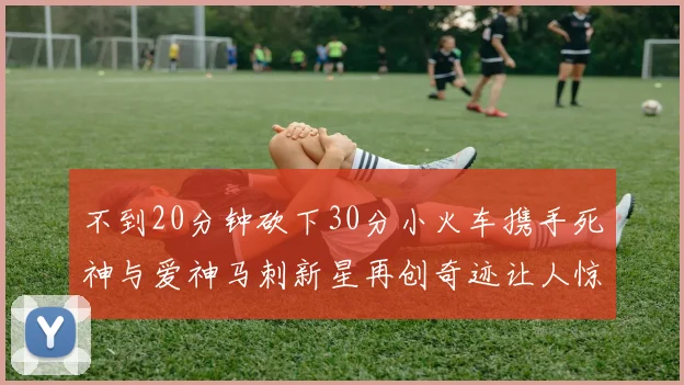 不到20分钟砍下30分小火车携手死神与爱神马刺新星再创奇迹让人惊讶