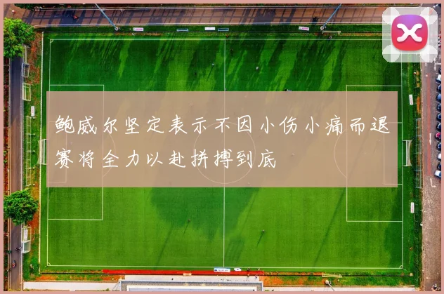 鲍威尔坚定表示不因小伤小痛而退赛将全力以赴拼搏到底