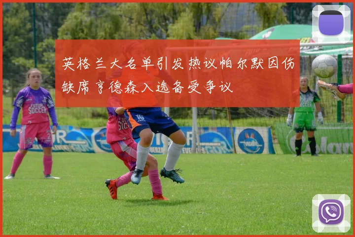 英格兰大名单引发热议帕尔默因伤缺席亨德森入选备受争议