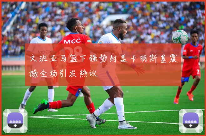 文班亚马篮下强势封盖卡明斯基震撼全场引发热议