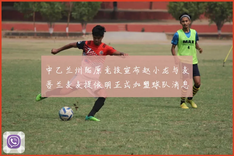 中乙兰州陇原竞技宣布赵小龙与麦吾兰麦麦提依明正式加盟球队消息
