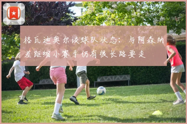 格瓦迪奥尔谈球队状态：与阿森纳差距缩小赛季仍有很长路要走