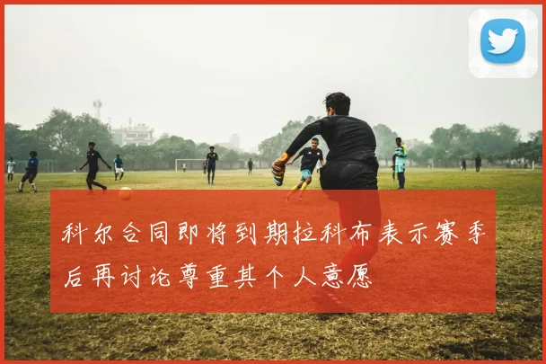 科尔合同即将到期拉科布表示赛季后再讨论尊重其个人意愿