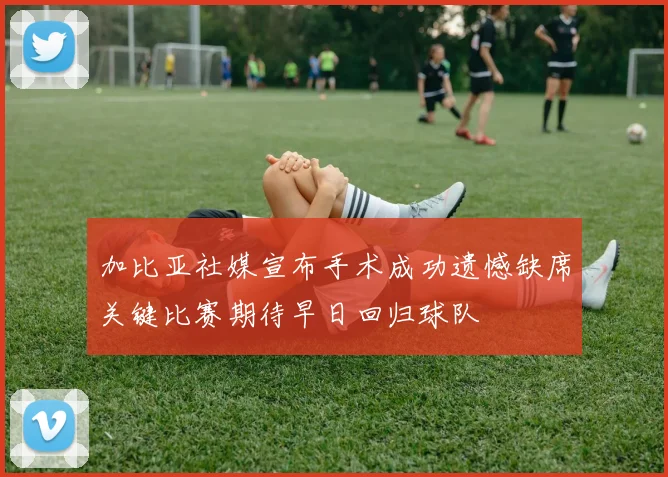 加比亚社媒宣布手术成功遗憾缺席关键比赛期待早日回归球队