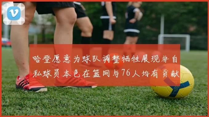 哈登愿意为球队调整牺牲展现非自私球员本色在篮网与76人均有贡献