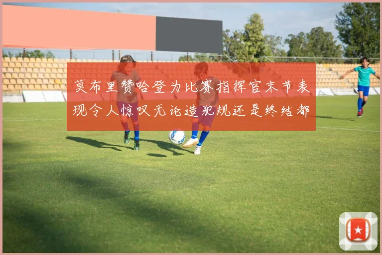 莫布里赞哈登为比赛指挥官末节表现令人惊叹无论造犯规还是终结都游刃有余