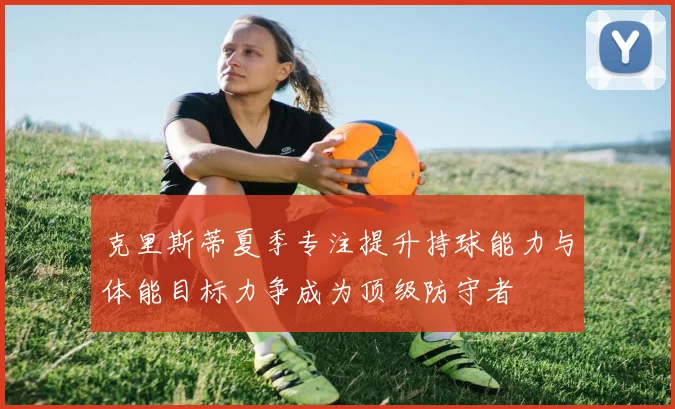 克里斯蒂夏季专注提升持球能力与体能目标力争成为顶级防守者