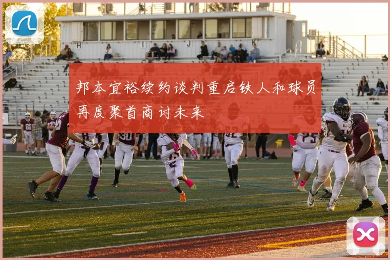 邦本宜裕续约谈判重启铁人和球员再度聚首商讨未来