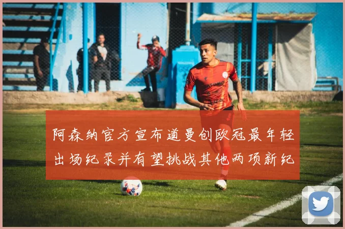 阿森纳官方宣布道曼创欧冠最年轻出场纪录并有望挑战其他两项新纪录