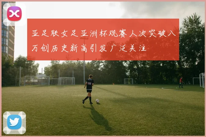 亚足联女足亚洲杯观赛人次突破八万创历史新高引发广泛关注