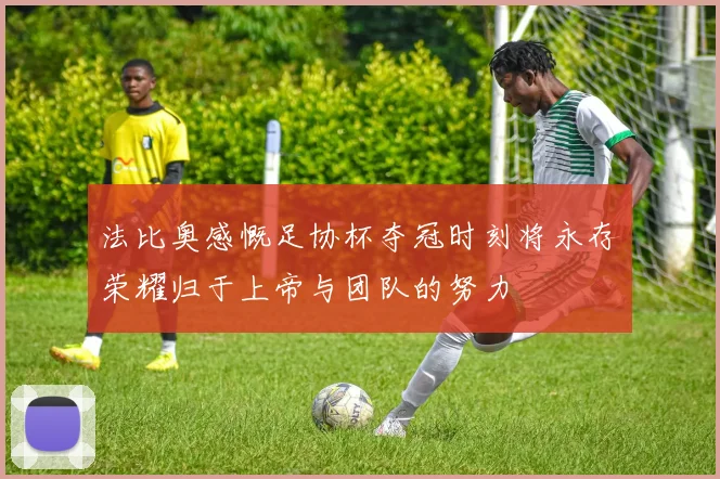法比奥感慨足协杯夺冠时刻将永存荣耀归于上帝与团队的努力