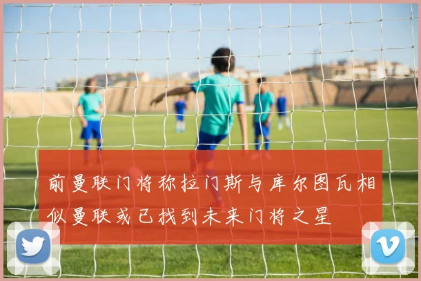 前曼联门将称拉门斯与库尔图瓦相似曼联或已找到未来门将之星