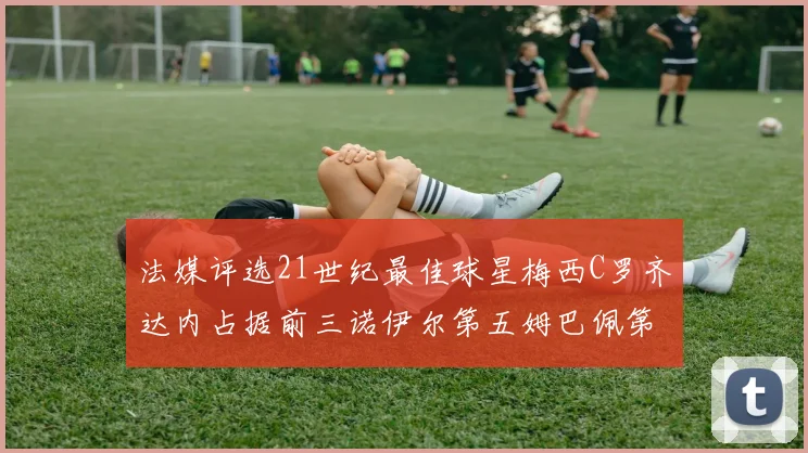 法媒评选21世纪最佳球星梅西C罗齐达内占据前三诺伊尔第五姆巴佩第十八