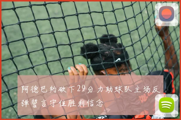 阿德巴约砍下29分力助球队主场反弹誓言守住胜利信念